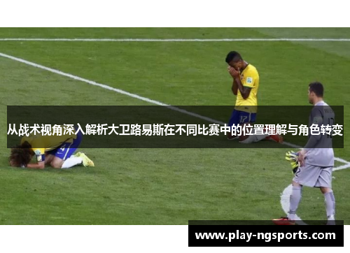 从战术视角深入解析大卫路易斯在不同比赛中的位置理解与角色转变 从战术视角深入解析大卫路易斯在不同比赛中的位置理解与角色转变