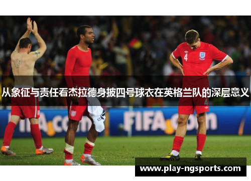 从象征与责任看杰拉德身披四号球衣在英格兰队的深层意义 从象征与责任看杰拉德身披四号球衣在英格兰队的深层意义