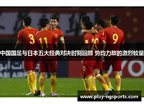 中国国足与日本五大经典对决时刻回顾 势均力敌的激烈较量 中国国足与日本五大经典对决时刻回顾 势均力敌的激烈较量