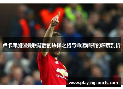 卢卡库加盟曼联背后的抉择之路与命运转折的深度剖析 卢卡库加盟曼联背后的抉择之路与命运转折的深度剖析