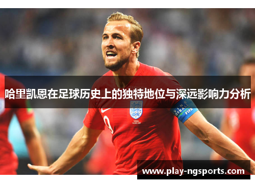 哈里凯恩在足球历史上的独特地位与深远影响力分析 哈里凯恩在足球历史上的独特地位与深远影响力分析