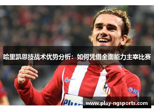 哈里凯恩技战术优势分析：如何凭借全面能力主宰比赛