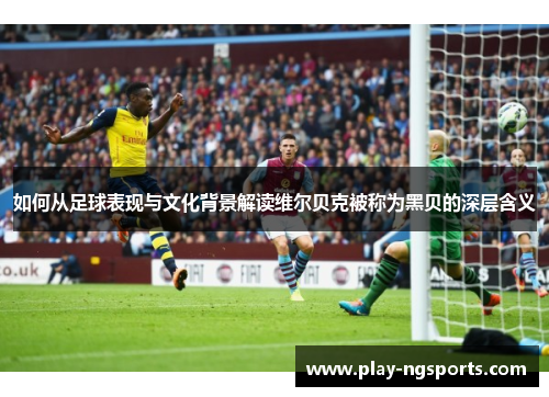如何从足球表现与文化背景解读维尔贝克被称为黑贝的深层含义 如何从足球表现与文化背景解读维尔贝克被称为黑贝的深层含义