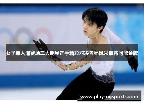 女子单人滑赛场三大明星选手精彩对决各显风采谁将问鼎金牌 女子单人滑赛场三大明星选手精彩对决各显风采谁将问鼎金牌