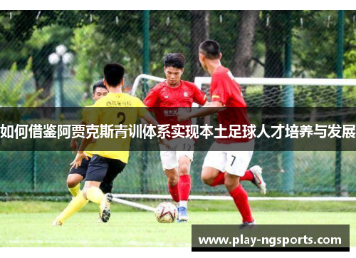 如何借鉴阿贾克斯青训体系实现本土足球人才培养与发展 如何借鉴阿贾克斯青训体系实现本土足球人才培养与发展