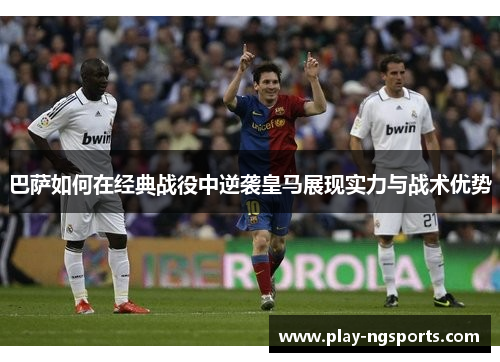 巴萨如何在经典战役中逆袭皇马展现实力与战术优势