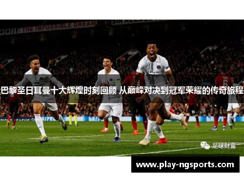 巴黎圣日耳曼十大辉煌时刻回顾 从巅峰对决到冠军荣耀的传奇旅程