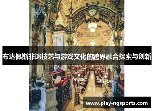 布达佩斯非遗技艺与游戏文化的跨界融合探索与创新