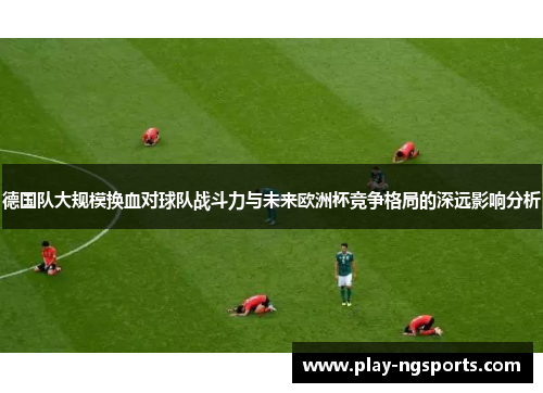 德国队大规模换血对球队战斗力与未来欧洲杯竞争格局的深远影响分析 德国队大规模换血对球队战斗力与未来欧洲杯竞争格局的深远影响分析