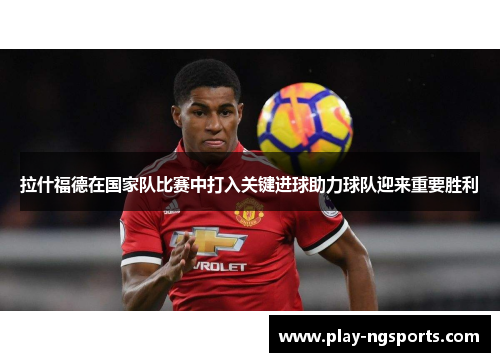 拉什福德在国家队比赛中打入关键进球助力球队迎来重要胜利 拉什福德在国家队比赛中打入关键进球助力球队迎来重要胜利